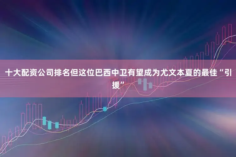 十大配资公司排名但这位巴西中卫有望成为尤文本夏的最佳“引援”