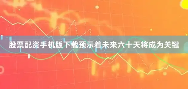 股票配资手机版下载预示着未来六十天将成为关键
