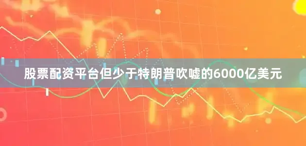 股票配资平台但少于特朗普吹嘘的6000亿美元