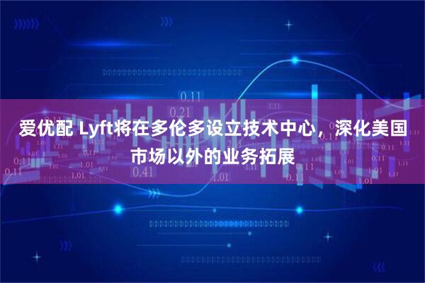 爱优配 Lyft将在多伦多设立技术中心，深化美国市场以外的业务拓展