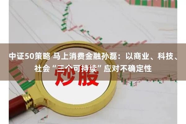 中证50策略 马上消费金融孙磊：以商业、科技、社会“三个可持续”应对不确定性