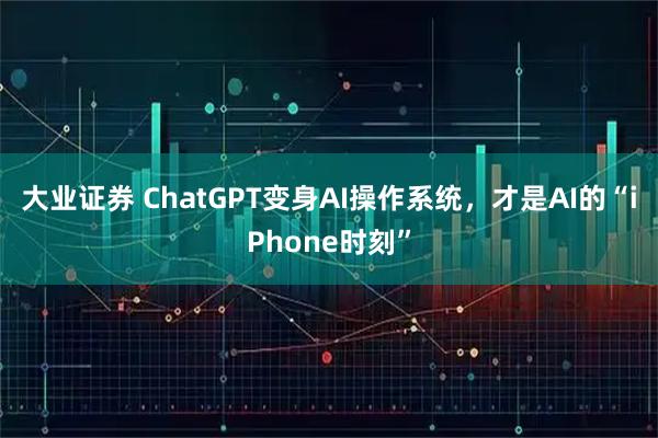 大业证券 ChatGPT变身AI操作系统，才是AI的“iPhone时刻”