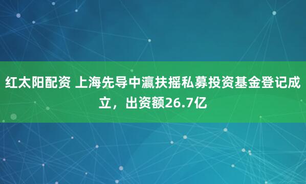 红太阳配资 上海先导中瀛扶摇私募投资基金登记成立，出资额26.7亿