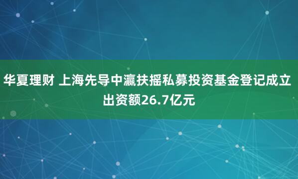 华夏理财 上海先导中瀛扶摇私募投资基金登记成立 出资额26.7亿元