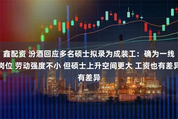 鑫配资 汾酒回应多名硕士拟录为成装工：确为一线岗位 劳动强度不小 但硕士上升空间更大 工资也有差异