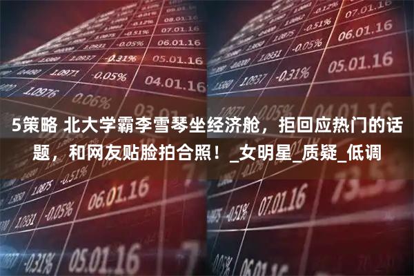 5策略 北大学霸李雪琴坐经济舱，拒回应热门的话题，和网友贴脸拍合照！_女明星_质疑_低调