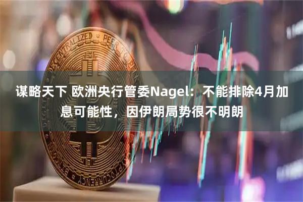 谋略天下 欧洲央行管委Nagel：不能排除4月加息可能性，因伊朗局势很不明朗