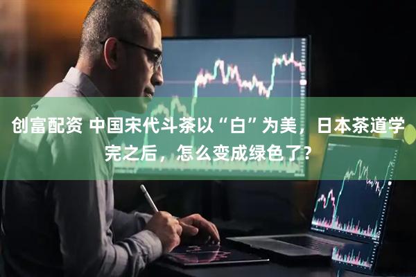创富配资 中国宋代斗茶以“白”为美，日本茶道学完之后，怎么变成绿色了？