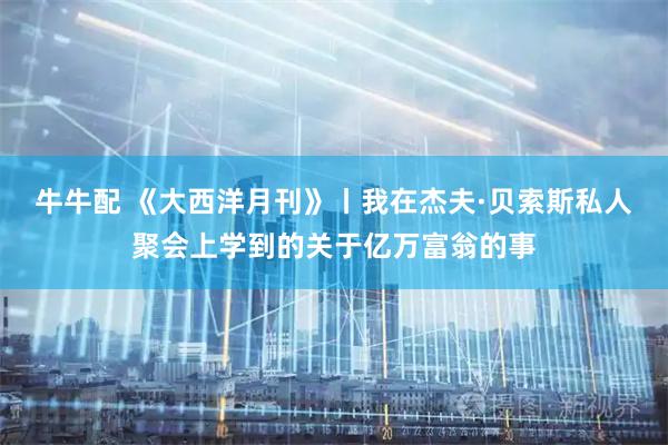 牛牛配 《大西洋月刊》丨我在杰夫·贝索斯私人聚会上学到的关于亿万富翁的事