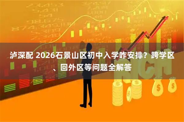 泸深配 2026石景山区初中入学咋安排？跨学区、回外区等问题全解答