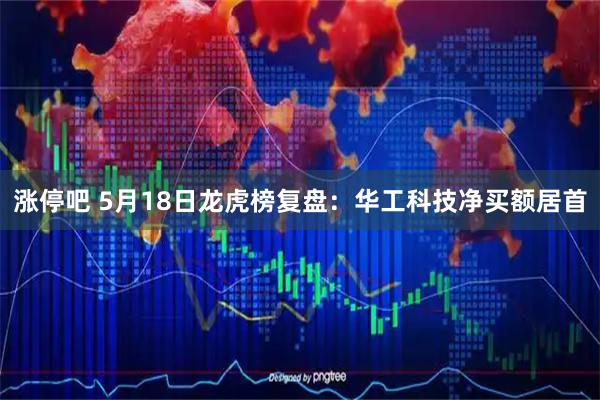 涨停吧 5月18日龙虎榜复盘：华工科技净买额居首