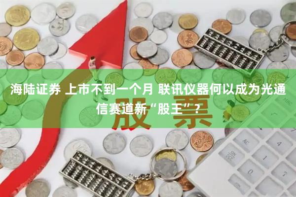 海陆证券 上市不到一个月 联讯仪器何以成为光通信赛道新“股王”？