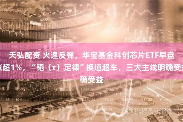 天弘配资 火速反弹，华宝基金科创芯片ETF早盘涨超1%，“韬（τ）定律”换道超车，三大主线明确受益