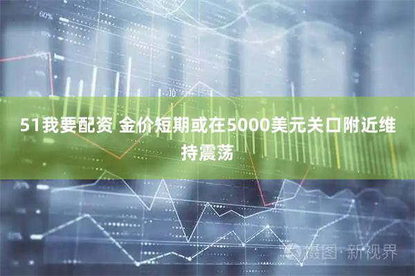 51我要配资 金价短期或在5000美元关口附近维持震荡