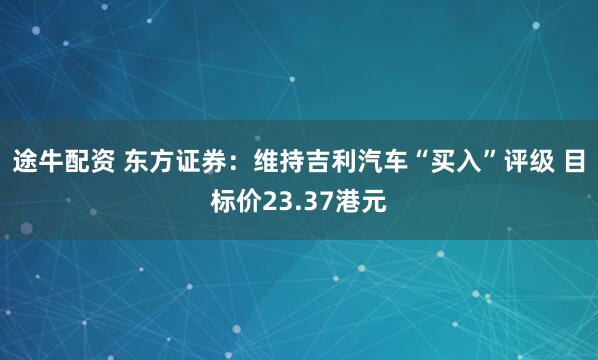 途牛配资 东方证券：维持吉利汽车“买入”评级 目标价23.37港元