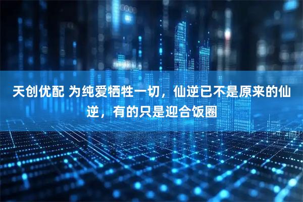 天创优配 为纯爱牺牲一切,仙逆已不是原来的仙逆,有的只是迎合饭圈