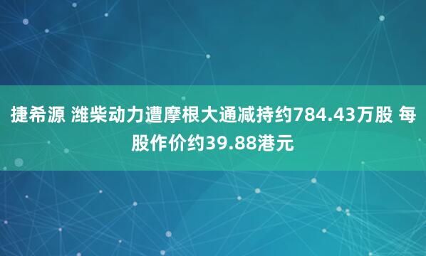 捷希源 潍柴动力遭摩根大通减持约784.43万股 每股作价约39.88港元