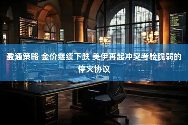 盈通策略 金价继续下跌 美伊再起冲突考验脆弱的停火协议