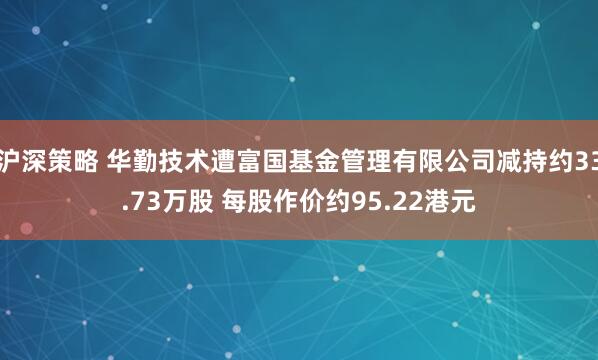沪深策略 华勤技术遭富国基金管理有限公司减持约33.73万股 每股作价约95.22港元