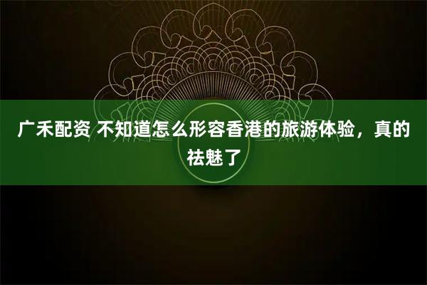 广禾配资 不知道怎么形容香港的旅游体验，真的祛魅了
