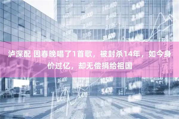 泸深配 因春晚唱了1首歌，被封杀14年，如今身价过亿，却无偿捐给祖国