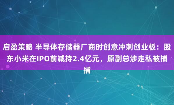 启盈策略 半导体存储器厂商时创意冲刺创业板：股东小米在IPO前减持2.4亿元，原副总涉走私被捕
