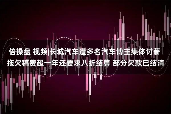 倍操盘 视频|长城汽车遭多名汽车博主集体讨薪 拖欠稿费超一年还要求八折结算 部分欠款已结清