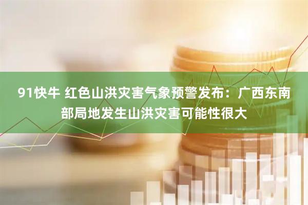 91快牛 红色山洪灾害气象预警发布:广西东南部局地发生山洪灾害可能性很大