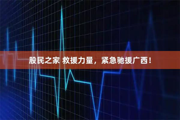 股民之家 救援力量,紧急驰援广西!