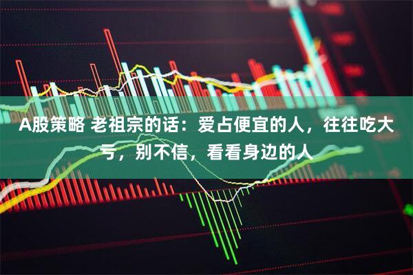 A股策略 老祖宗的话：爱占便宜的人，往往吃大亏，别不信，看看身边的人