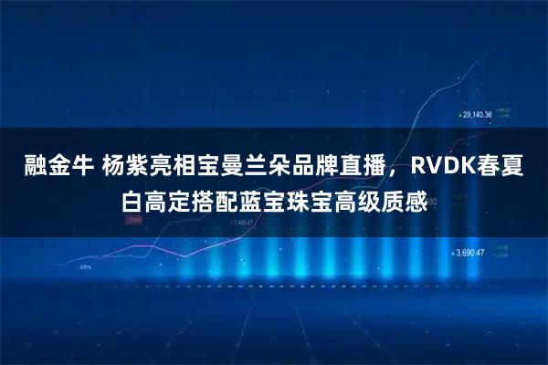 融金牛 杨紫亮相宝曼兰朵品牌直播，RVDK春夏白高定搭配蓝宝珠宝高级质感